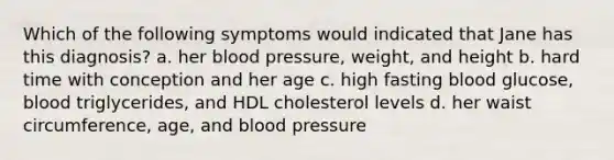 Which of the following symptoms would indicated that Jane has this diagnosis? a. her blood pressure, weight, and height b. hard time with conception and her age c. high fasting blood glucose, blood triglycerides, and HDL cholesterol levels d. her waist circumference, age, and blood pressure