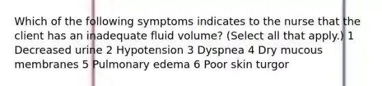 Which of the following symptoms indicates to the nurse that the client has an inadequate fluid volume? (Select all that apply.) 1 Decreased urine 2 Hypotension 3 Dyspnea 4 Dry mucous membranes 5 Pulmonary edema 6 Poor skin turgor