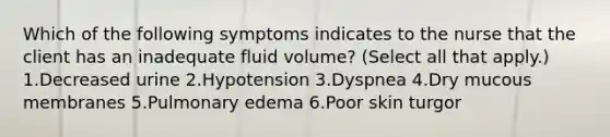 Which of the following symptoms indicates to the nurse that the client has an inadequate fluid volume? (Select all that apply.) 1.Decreased urine 2.Hypotension 3.Dyspnea 4.Dry mucous membranes 5.Pulmonary edema 6.Poor skin turgor