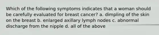 Which of the following symptoms indicates that a woman should be carefully evaluated for breast cancer? a. dimpling of the skin on the breast b. enlarged axillary lymph nodes c. abnormal discharge from the nipple d. all of the above