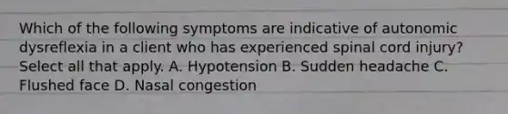 Which of the following symptoms are indicative of autonomic dysreflexia in a client who has experienced spinal cord injury? Select all that apply. A. Hypotension B. Sudden headache C. Flushed face D. Nasal congestion