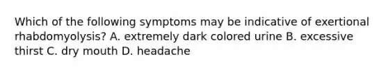 Which of the following symptoms may be indicative of exertional rhabdomyolysis? A. extremely dark colored urine B. excessive thirst C. dry mouth D. headache