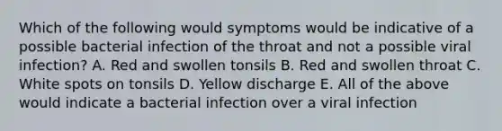 Which of the following would symptoms would be indicative of a possible bacterial infection of the throat and not a possible viral infection? A. Red and swollen tonsils B. Red and swollen throat C. White spots on tonsils D. Yellow discharge E. All of the above would indicate a bacterial infection over a viral infection