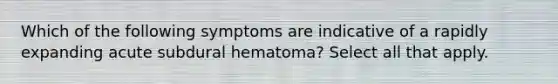 Which of the following symptoms are indicative of a rapidly expanding acute subdural hematoma? Select all that apply.