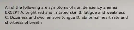 All of the following are symptoms of iron-deficiency anemia EXCEPT A. bright red and irritated skin B. fatigue and weakness C. Dizziness and swollen sore tongue D. abnormal heart rate and shortness of breath