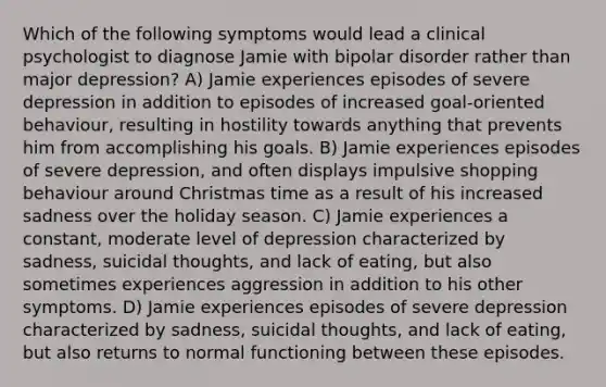 Which of the following symptoms would lead a clinical psychologist to diagnose Jamie with <a href='https://www.questionai.com/knowledge/kxIRqnWz5V-bipolar-disorder' class='anchor-knowledge'>bipolar disorder</a> rather than major depression? A) Jamie experiences episodes of severe depression in addition to episodes of increased goal-oriented behaviour, resulting in hostility towards anything that prevents him from accomplishing his goals. B) Jamie experiences episodes of severe depression, and often displays impulsive shopping behaviour around Christmas time as a result of his increased sadness over the holiday season. C) Jamie experiences a constant, moderate level of depression characterized by sadness, suicidal thoughts, and lack of eating, but also sometimes experiences aggression in addition to his other symptoms. D) Jamie experiences episodes of severe depression characterized by sadness, suicidal thoughts, and lack of eating, but also returns to normal functioning between these episodes.