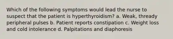 Which of the following symptoms would lead the nurse to suspect that the patient is hyperthyroidism? a. Weak, thready peripheral pulses b. Patient reports constipation c. Weight loss and cold intolerance d. Palpitations and diaphoresis