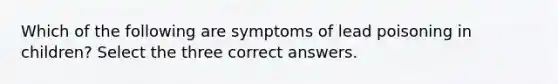 Which of the following are symptoms of lead poisoning in children? Select the three correct answers.