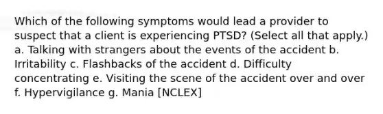 Which of the following symptoms would lead a provider to suspect that a client is experiencing PTSD? (Select all that apply.) a. Talking with strangers about the events of the accident b. Irritability c. Flashbacks of the accident d. Difficulty concentrating e. Visiting the scene of the accident over and over f. Hypervigilance g. Mania [NCLEX]