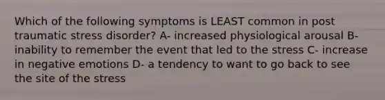 Which of the following symptoms is LEAST common in post traumatic stress disorder? A- increased physiological arousal B- inability to remember the event that led to the stress C- increase in negative emotions D- a tendency to want to go back to see the site of the stress