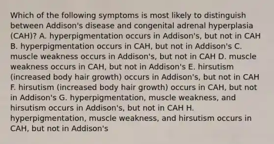 Which of the following symptoms is most likely to distinguish between Addison's disease and congenital adrenal hyperplasia (CAH)? A. hyperpigmentation occurs in Addison's, but not in CAH B. hyperpigmentation occurs in CAH, but not in Addison's C. muscle weakness occurs in Addison's, but not in CAH D. muscle weakness occurs in CAH, but not in Addison's E. hirsutism (increased body hair growth) occurs in Addison's, but not in CAH F. hirsutism (increased body hair growth) occurs in CAH, but not in Addison's G. hyperpigmentation, muscle weakness, and hirsutism occurs in Addison's, but not in CAH H. hyperpigmentation, muscle weakness, and hirsutism occurs in CAH, but not in Addison's