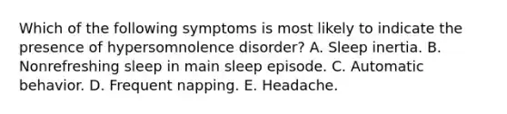 Which of the following symptoms is most likely to indicate the presence of hypersomnolence disorder? A. Sleep inertia. B. Nonrefreshing sleep in main sleep episode. C. Automatic behavior. D. Frequent napping. E. Headache.