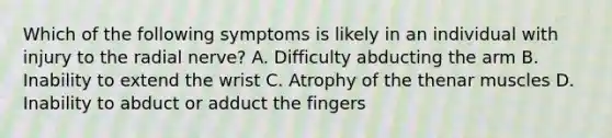 Which of the following symptoms is likely in an individual with injury to the radial nerve? A. Difficulty abducting the arm B. Inability to extend the wrist C. Atrophy of the thenar muscles D. Inability to abduct or adduct the fingers