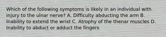 Which of the following symptoms is likely in an individual with injury to the ulnar nerve? A. Difficulty abducting the arm B. Inability to extend the wrist C. Atrophy of the thenar muscles D. Inability to abduct or adduct the fingers