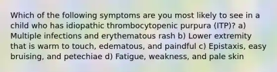 Which of the following symptoms are you most likely to see in a child who has idiopathic thrombocytopenic purpura (ITP)? a) Multiple infections and erythematous rash b) Lower extremity that is warm to touch, edematous, and paindful c) Epistaxis, easy bruising, and petechiae d) Fatigue, weakness, and pale skin