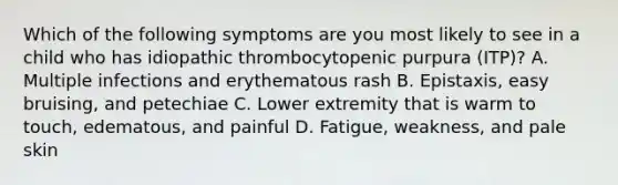 Which of the following symptoms are you most likely to see in a child who has idiopathic thrombocytopenic purpura (ITP)? A. Multiple infections and erythematous rash B. Epistaxis, easy bruising, and petechiae C. Lower extremity that is warm to touch, edematous, and painful D. Fatigue, weakness, and pale skin