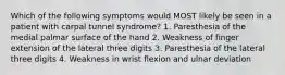 Which of the following symptoms would MOST likely be seen in a patient with carpal tunnel syndrome? 1. Paresthesia of the medial palmar surface of the hand 2. Weakness of finger extension of the lateral three digits 3. Paresthesia of the lateral three digits 4. Weakness in wrist flexion and ulnar deviation