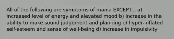 All of the following are symptoms of mania EXCEPT... a) increased level of energy and elevated mood b) increase in the ability to make sound judgement and planning c) hyper-inflated self-esteem and sense of well-being d) increase in impulsivity