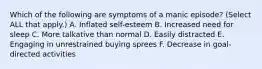 Which of the following are symptoms of a manic episode? (Select ALL that apply.) A. Inflated self-esteem B. Increased need for sleep C. More talkative than normal D. Easily distracted E. Engaging in unrestrained buying sprees F. Decrease in goal-directed activities