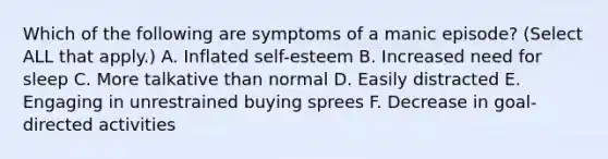 Which of the following are symptoms of a manic episode? (Select ALL that apply.) A. Inflated self-esteem B. Increased need for sleep C. More talkative than normal D. Easily distracted E. Engaging in unrestrained buying sprees F. Decrease in goal-directed activities