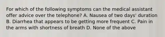 For which of the following symptoms can the medical assistant offer advice over the telephone? A. Nausea of two days' duration B. Diarrhea that appears to be getting more frequent C. Pain in the arms with shortness of breath D. None of the above