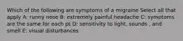 Which of the following are symptoms of a migraine Select all that apply A: runny nose B: extremely painful headache C: symptoms are the same for each pt D: sensitivity to light, sounds , and smell E: visual disturbances