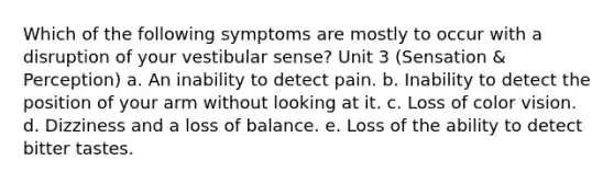 Which of the following symptoms are mostly to occur with a disruption of your vestibular sense? Unit 3 (Sensation & Perception) a. An inability to detect pain. b. Inability to detect the position of your arm without looking at it. c. Loss of color vision. d. Dizziness and a loss of balance. e. Loss of the ability to detect bitter tastes.