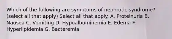 Which of the following are symptoms of nephrotic syndrome? (select all that apply) Select all that apply. A. Proteinuria B. Nausea C. Vomiting D. Hypoalbuminemia E. Edema F. Hyperlipidemia G. Bacteremia