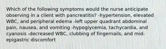 Which of the following symptoms would the nurse anticipate observing in a client with pancreatitis? -hypertension, elevated WBC, and peripheral edema -left upper quadrant abdominal pain, nausea, and vomiting -hypoglycemia, tachycardia, and cyanosis -decreased WBC, clubbing of fingernails, and mid-epigastric discomfort