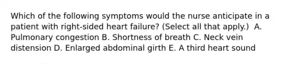 Which of the following symptoms would the nurse anticipate in a patient with right-sided heart failure? (Select all that apply.)​ ​ A. Pulmonary congestion​ B. Shortness of breath​ C. Neck vein distension​ D. Enlarged abdominal girth​ E. A third heart sound ​