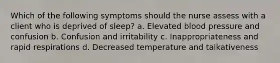 Which of the following symptoms should the nurse assess with a client who is deprived of sleep? a. Elevated blood pressure and confusion b. Confusion and irritability c. Inappropriateness and rapid respirations d. Decreased temperature and talkativeness