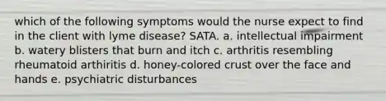 which of the following symptoms would the nurse expect to find in the client with lyme disease? SATA. a. intellectual impairment b. watery blisters that burn and itch c. arthritis resembling rheumatoid arthiritis d. honey-colored crust over the face and hands e. psychiatric disturbances