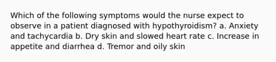 Which of the following symptoms would the nurse expect to observe in a patient diagnosed with hypothyroidism? a. Anxiety and tachycardia b. Dry skin and slowed heart rate c. Increase in appetite and diarrhea d. Tremor and oily skin