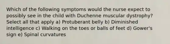 Which of the following symptoms would the nurse expect to possibly see in the child with Duchenne muscular dystrophy? Select all that apply a) Protuberant belly b) Diminished intelligence c) Walking on the toes or balls of feet d) Gower's sign e) Spinal curvatures