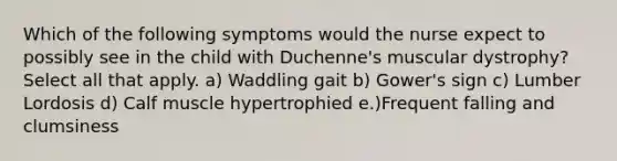 Which of the following symptoms would the nurse expect to possibly see in the child with Duchenne's muscular dystrophy? Select all that apply. a) Waddling gait b) Gower's sign c) Lumber Lordosis d) Calf muscle hypertrophied e.)Frequent falling and clumsiness