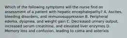 Which of the following symptoms will the nurse find on assessment of a patient with hepatic encephalopathy? A. Ascites, bleeding disorders, and immunosuppression B. Peripheral edema, dyspnea, and weight gain C. Decreased urinary output, increased serum creatinine, and elevated liver enzymes D. Memory loss and confusion, leading to coma and asterixis