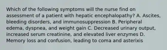 Which of the following symptoms will the nurse find on assessment of a patient with hepatic encephalopathy? A. Ascites, bleeding disorders, and immunosuppression B. Peripheral edema, dyspnea, and weight gain C. Decreased urinary output, increased serum creatinine, and elevated liver enzymes D. Memory loss and confusion, leading to coma and asterixis