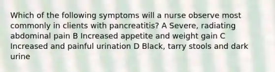 Which of the following symptoms will a nurse observe most commonly in clients with pancreatitis? A Severe, radiating abdominal pain B Increased appetite and weight gain C Increased and painful urination D Black, tarry stools and dark urine