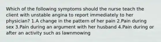 Which of the following symptoms should the nurse teach the client with unstable angina to report immediately to her physician? 1.A change in the pattern of her pain 2.Pain during sex 3.Pain during an argument with her husband 4.Pain during or after an activity such as lawnmowing