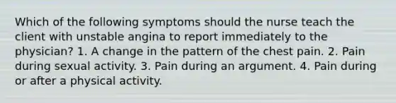 Which of the following symptoms should the nurse teach the client with unstable angina to report immediately to the physician? 1. A change in the pattern of the chest pain. 2. Pain during sexual activity. 3. Pain during an argument. 4. Pain during or after a physical activity.