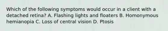 Which of the following symptoms would occur in a client with a detached retina? A. Flashing lights and floaters B. Homonymous hemianopia C. Loss of central vision D. Ptosis