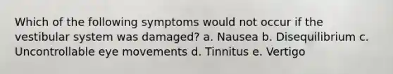 Which of the following symptoms would not occur if the vestibular system was damaged? a. Nausea b. Disequilibrium c. Uncontrollable eye movements d. Tinnitus e. Vertigo