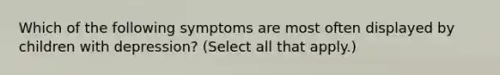 Which of the following symptoms are most often displayed by children with depression? (Select all that apply.)