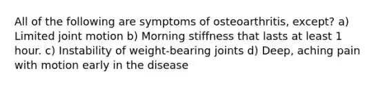 All of the following are symptoms of osteoarthritis, except? a) Limited joint motion b) Morning stiffness that lasts at least 1 hour. c) Instability of weight-bearing joints d) Deep, aching pain with motion early in the disease