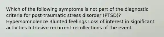 Which of the following symptoms is not part of the diagnostic criteria for post-traumatic stress disorder (PTSD)? Hypersomnolence Blunted feelings Loss of interest in significant activities Intrusive recurrent recollections of the event