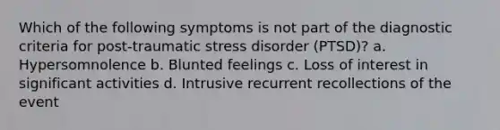 Which of the following symptoms is not part of the diagnostic criteria for post-traumatic stress disorder (PTSD)? a. Hypersomnolence b. Blunted feelings c. Loss of interest in significant activities d. Intrusive recurrent recollections of the event