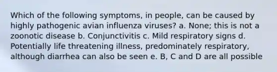 Which of the following symptoms, in people, can be caused by highly pathogenic avian influenza viruses? a. None; this is not a zoonotic disease b. Conjunctivitis c. Mild respiratory signs d. Potentially life threatening illness, predominately respiratory, although diarrhea can also be seen e. B, C and D are all possible