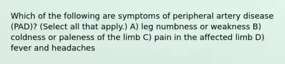 Which of the following are symptoms of peripheral artery disease (PAD)? (Select all that apply.) A) leg numbness or weakness B) coldness or paleness of the limb C) pain in the affected limb D) fever and headaches