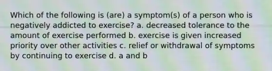 Which of the following is (are) a symptom(s) of a person who is negatively addicted to exercise? a. decreased tolerance to the amount of exercise performed b. exercise is given increased priority over other activities c. relief or withdrawal of symptoms by continuing to exercise d. a and b