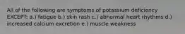 All of the following are symptoms of potassium deficiency EXCEPT: a.) fatigue b.) skin rash c.) abnormal heart rhythms d.) increased calcium excretion e.) muscle weakness